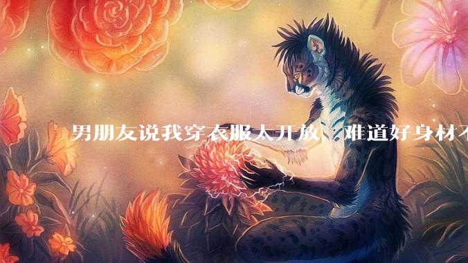 男朋友说我穿衣服太开放,难道好身材不应该显示出来吗?
