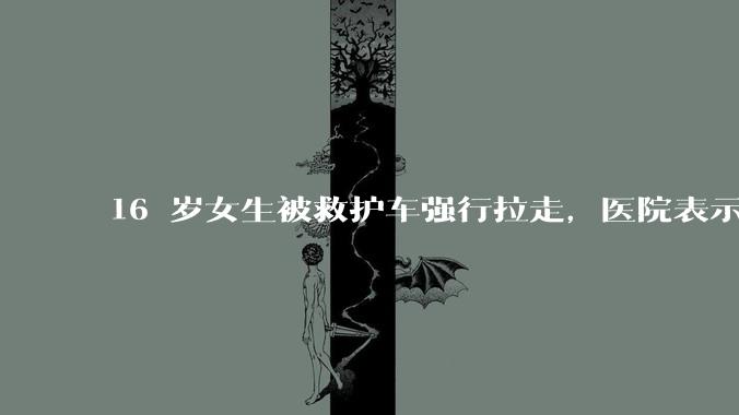 16 岁女生被救护车强行拉走,医院表示患者不配合但家属已同意,具体情况如何?