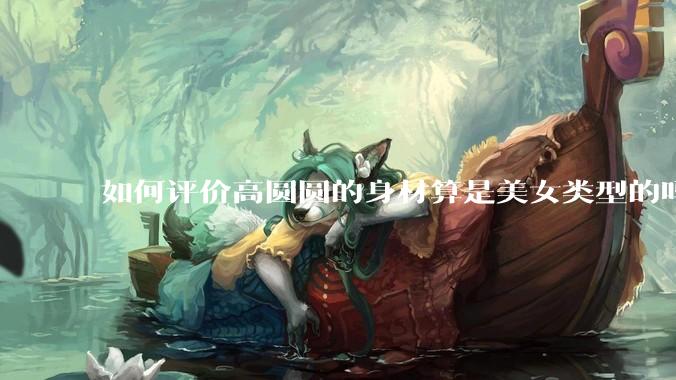 如何评价高圆圆的身材算是美女类型的吗?
