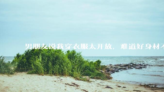 男朋友说我穿衣服太开放,难道好身材不应该显示出来吗?