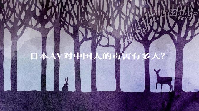 日本AV对中国人的毒害有多大?