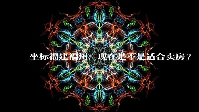 坐标福建福州,现在是不是适合卖房?