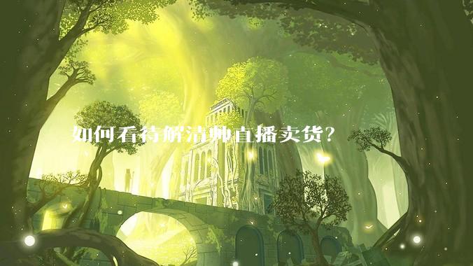 如何看待解清帅直播卖货?