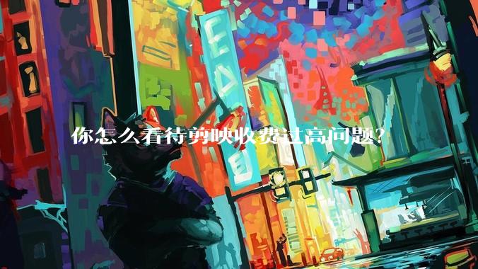 你怎么看待剪映收费过高问题?